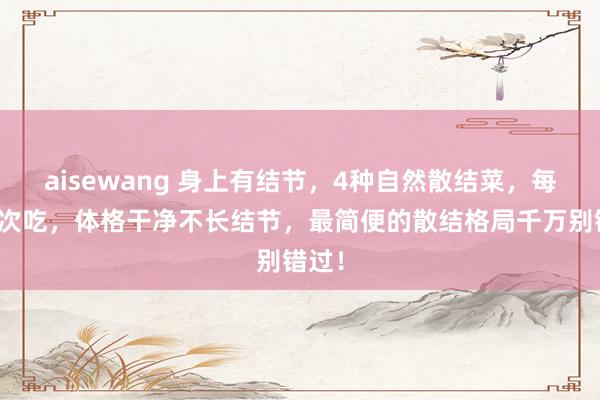 aisewang 身上有结节，4种自然散结菜，每天依次吃，体格干净不长结节，最简便的散结格局千万别错过！