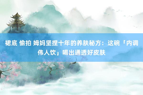 裙底 偷拍 姆妈坚捏十年的养肤秘方：这碗「内调伟人饮」喝出通透好皮肤