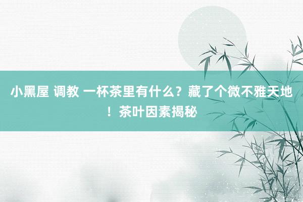 小黑屋 调教 一杯茶里有什么？藏了个微不雅天地！茶叶因素揭秘