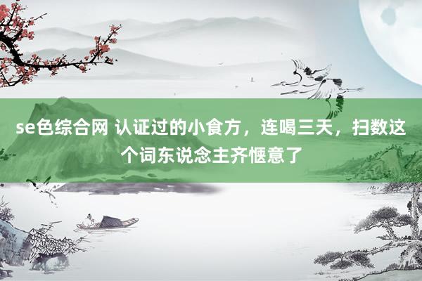 se色综合网 认证过的小食方，连喝三天，扫数这个词东说念主齐惬意了