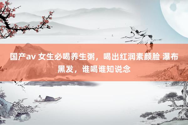 国产av 女生必喝养生粥，喝出红润素颜脸 瀑布黑发，谁喝谁知说念