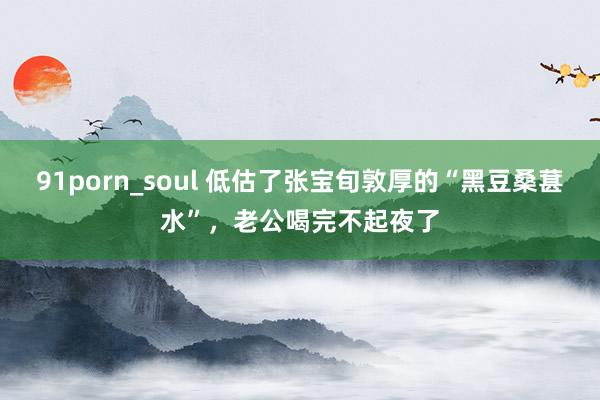91porn_soul 低估了张宝旬敦厚的“黑豆桑葚水”，老公喝完不起夜了