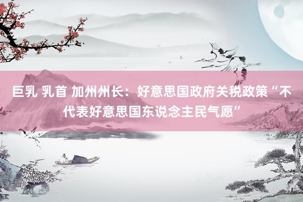 巨乳 乳首 加州州长：好意思国政府关税政策“不代表好意思国东说念主民气愿”