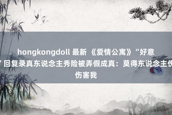 hongkongdoll 最新 《爱情公寓》“好意思嘉”回复录真东说念主秀险被弄假成真：莫得东说念主伤害我