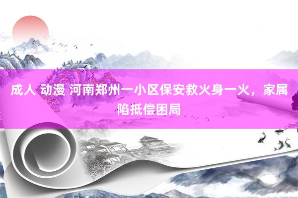 成人 动漫 河南郑州一小区保安救火身一火，家属陷抵偿困局