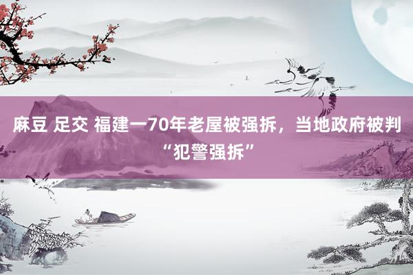 麻豆 足交 福建一70年老屋被强拆，当地政府被判“犯警强拆”