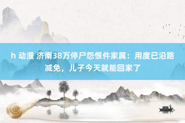 h 动漫 济南38万停尸怨恨件家属：用度已沿路减免，儿子今天就能回家了
