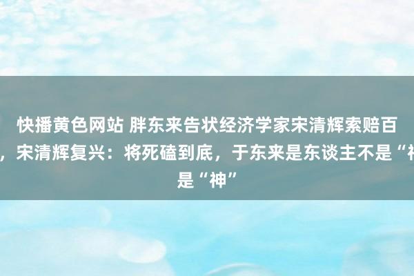 快播黄色网站 胖东来告状经济学家宋清辉索赔百万，宋清辉复兴：将死磕到底，于东来是东谈主不是“神”