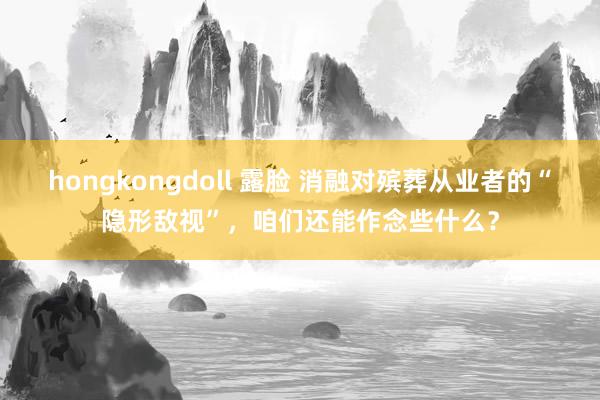 hongkongdoll 露脸 消融对殡葬从业者的“隐形敌视”，咱们还能作念些什么？