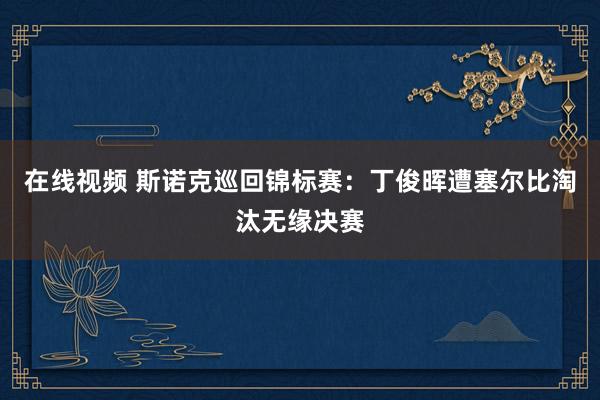 在线视频 斯诺克巡回锦标赛：丁俊晖遭塞尔比淘汰无缘决赛