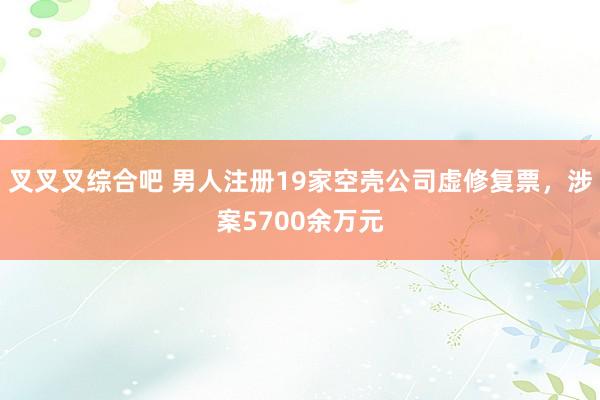 叉叉叉综合吧 男人注册19家空壳公司虚修复票，涉案5700余万元